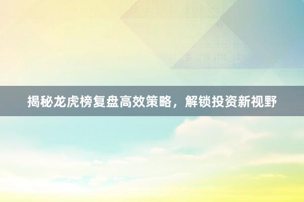揭秘龙虎榜复盘高效策略，解锁投资新视野