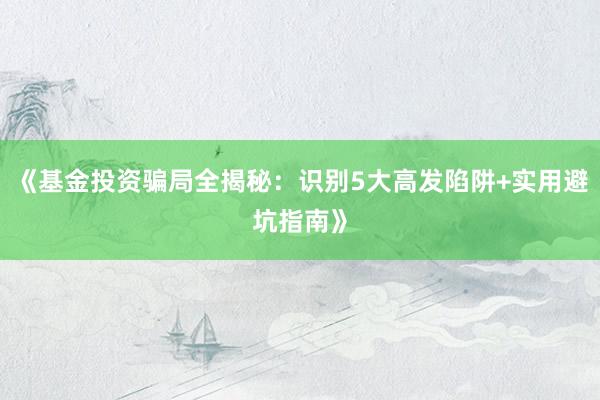 《基金投资骗局全揭秘：识别5大高发陷阱+实用避坑指南》