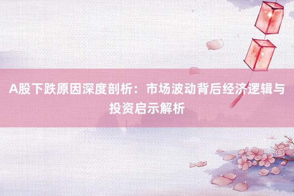 A股下跌原因深度剖析：市场波动背后经济逻辑与投资启示解析