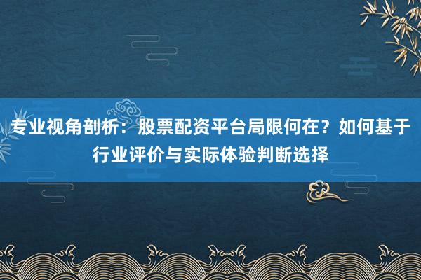 专业视角剖析：股票配资平台局限何在？如何基于行业评价与实际体验判断选择