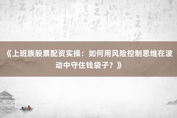 《上班族股票配资实操：如何用风险控制思维在波动中守住钱袋子？》
