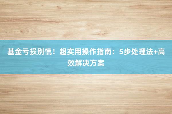 基金亏损别慌！超实用操作指南：5步处理法+高效解决方案