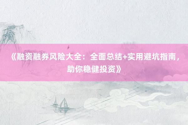 《融资融券风险大全：全面总结+实用避坑指南，助你稳健投资》
