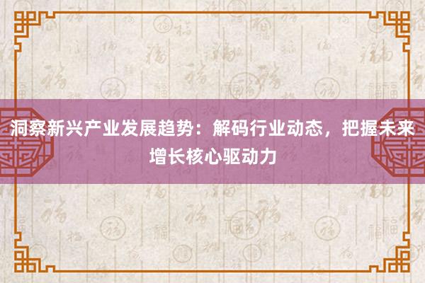 洞察新兴产业发展趋势：解码行业动态，把握未来增长核心驱动力