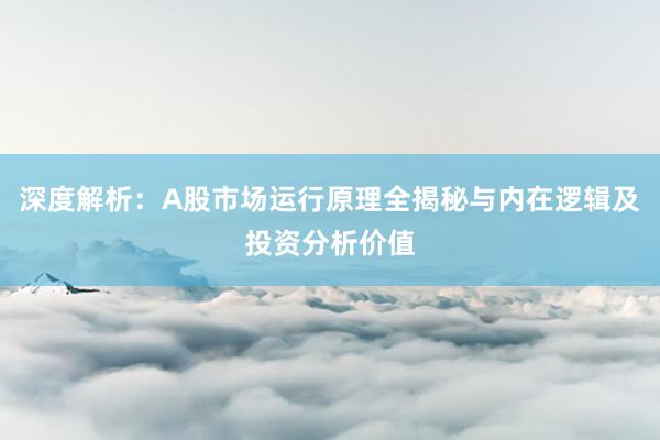 深度解析：A股市场运行原理全揭秘与内在逻辑及投资分析价值