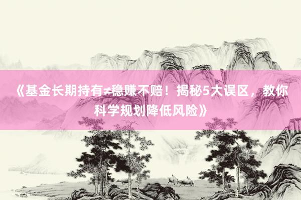 《基金长期持有≠稳赚不赔！揭秘5大误区，教你科学规划降低风险》