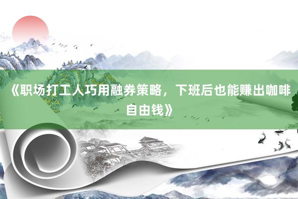 《职场打工人巧用融券策略，下班后也能赚出咖啡自由钱》