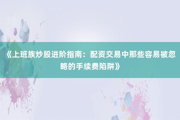 《上班族炒股进阶指南：配资交易中那些容易被忽略的手续费陷阱》