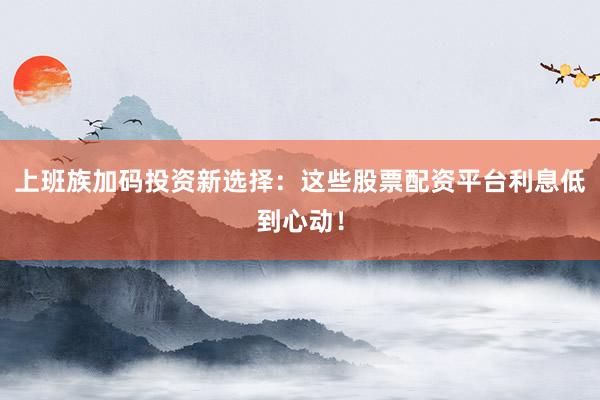 上班族加码投资新选择：这些股票配资平台利息低到心动！