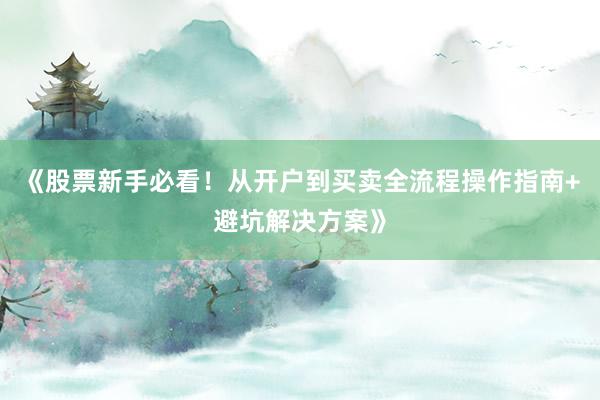 《股票新手必看！从开户到买卖全流程操作指南+避坑解决方案》