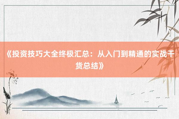 《投资技巧大全终极汇总：从入门到精通的实战干货总结》