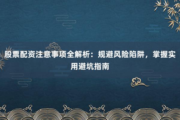 股票配资注意事项全解析：规避风险陷阱，掌握实用避坑指南
