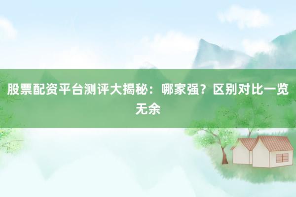 股票配资平台测评大揭秘：哪家强？区别对比一览无余