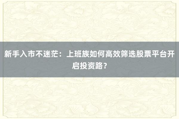 新手入市不迷茫：上班族如何高效筛选股票平台开启投资路？