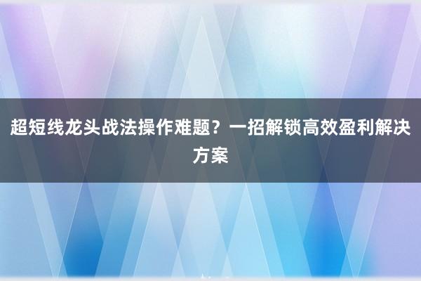 超短线龙头战法操作难题？一招解锁高效盈利解决方案