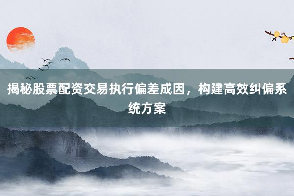 揭秘股票配资交易执行偏差成因，构建高效纠偏系统方案