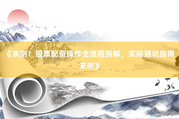 《亲测！股票配资操作全流程拆解，实际避坑指南来啦》