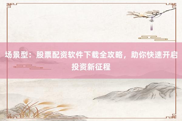 场景型：股票配资软件下载全攻略，助你快速开启投资新征程