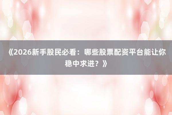 《2026新手股民必看：哪些股票配资平台能让你稳中求进？》