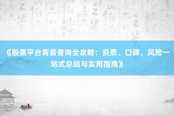 《股票平台背景查询全攻略：资质、口碑、风险一站式总结与实用指南》