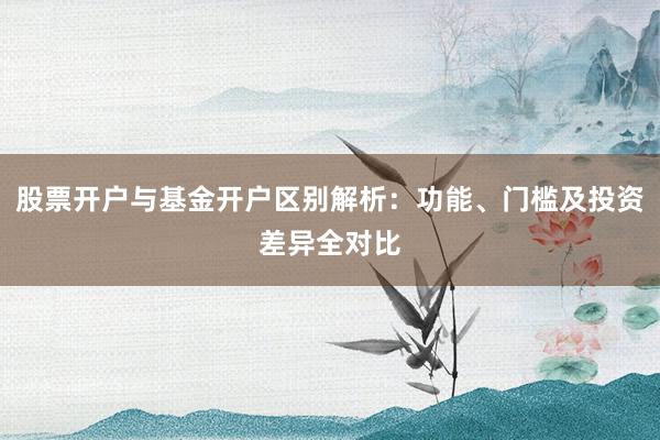 股票开户与基金开户区别解析：功能、门槛及投资差异全对比