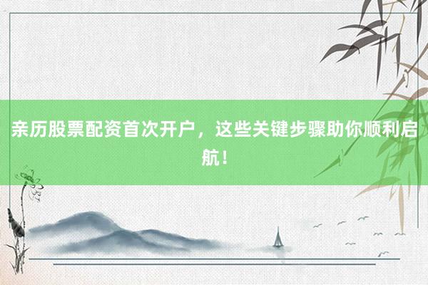 亲历股票配资首次开户，这些关键步骤助你顺利启航！