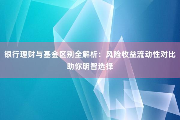 银行理财与基金区别全解析：风险收益流动性对比助你明智选择