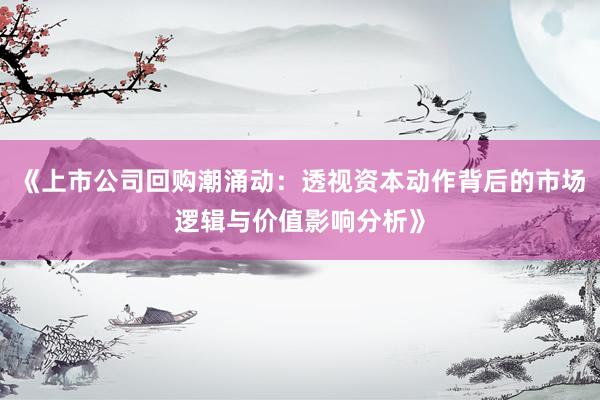 《上市公司回购潮涌动：透视资本动作背后的市场逻辑与价值影响分析》