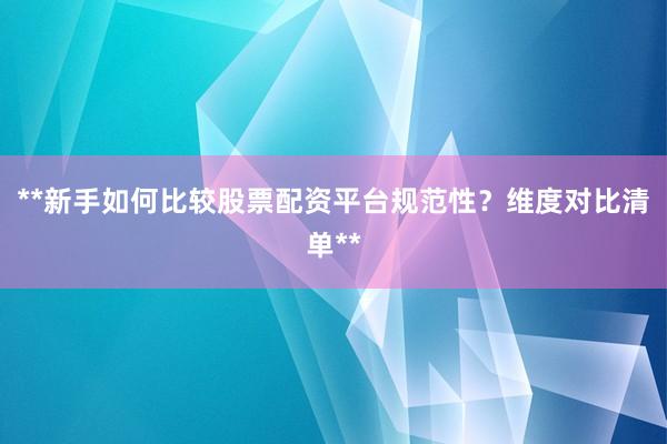 **新手如何比较股票配资平台规范性？维度对比清单**