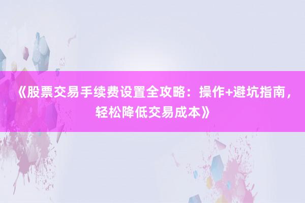 《股票交易手续费设置全攻略：操作+避坑指南，轻松降低交易成本》