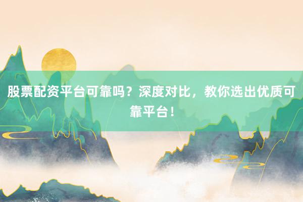 股票配资平台可靠吗？深度对比，教你选出优质可靠平台！
