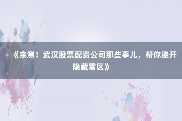 - 《亲测！武汉股票配资公司那些事儿，帮你避开隐藏雷区》