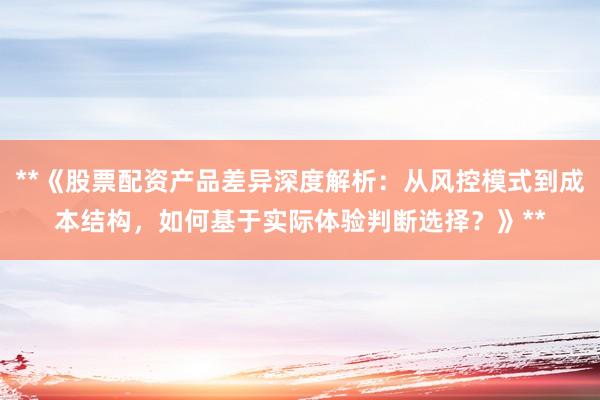 **《股票配资产品差异深度解析：从风控模式到成本结构，如何基于实际体验判断选择？》**
