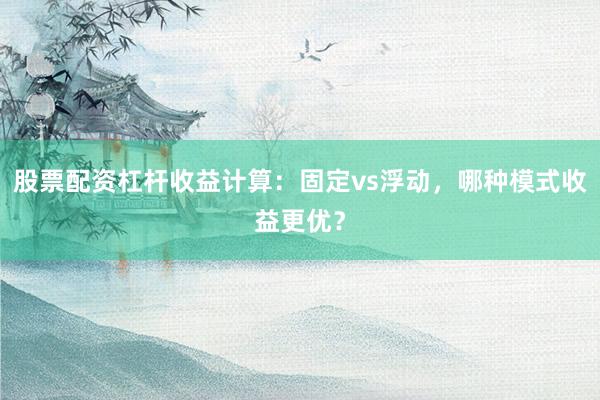 股票配资杠杆收益计算：固定vs浮动，哪种模式收益更优？