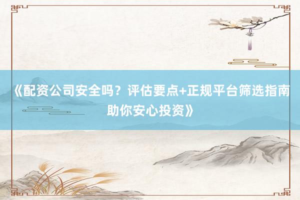 《配资公司安全吗？评估要点+正规平台筛选指南助你安心投资》