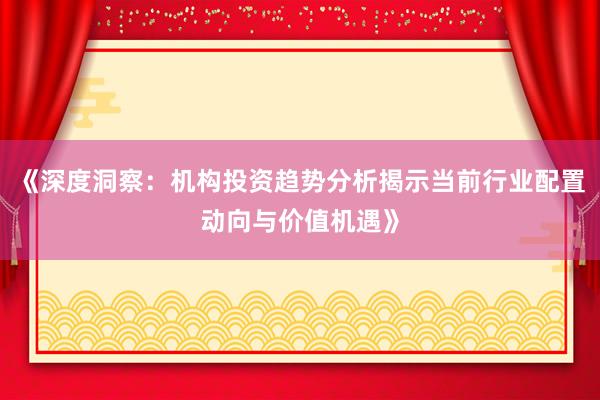 《深度洞察：机构投资趋势分析揭示当前行业配置动向与价值机遇》