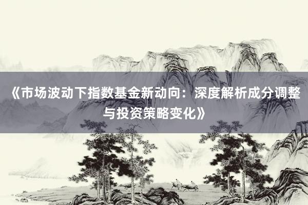 《市场波动下指数基金新动向：深度解析成分调整与投资策略变化》