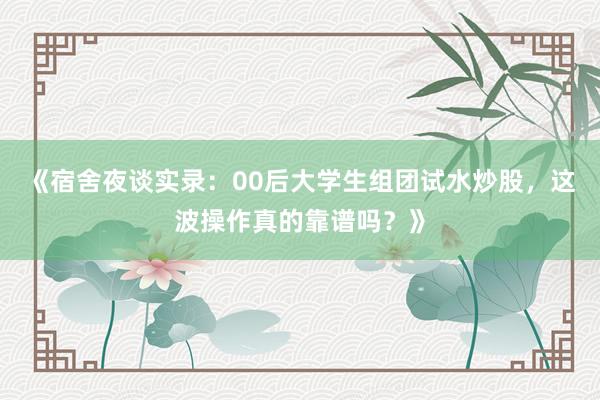 《宿舍夜谈实录：00后大学生组团试水炒股，这波操作真的靠谱吗？》