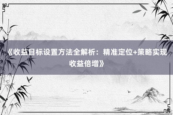 《收益目标设置方法全解析：精准定位+策略实现收益倍增》
