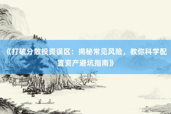 《打破分散投资误区：揭秘常见风险，教你科学配置资产避坑指南》