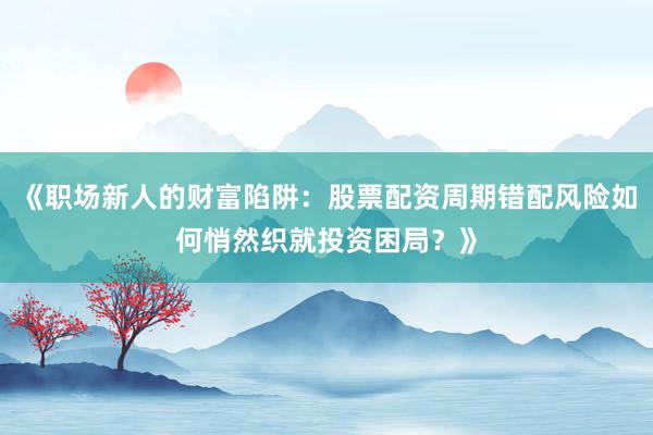 《职场新人的财富陷阱：股票配资周期错配风险如何悄然织就投资困局？》