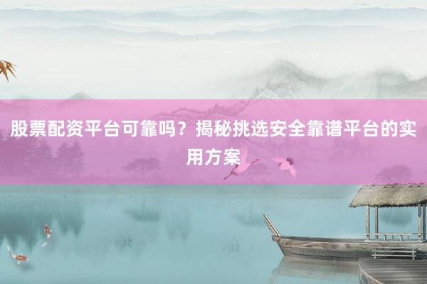 股票配资平台可靠吗?揭秘挑选安全靠谱平台的实用方案