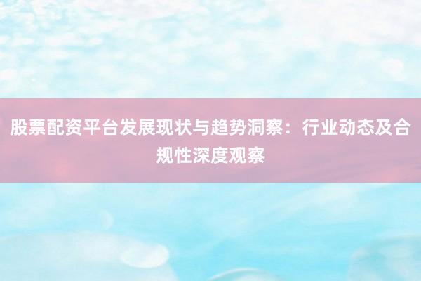 股票配资平台发展现状与趋势洞察：行业动态及合规性深度观察