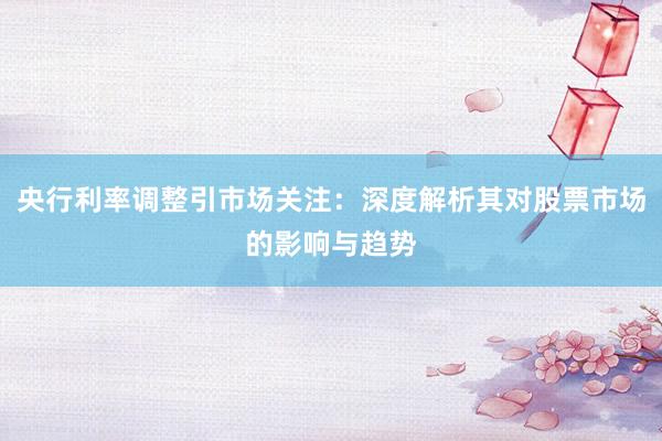 央行利率调整引市场关注：深度解析其对股票市场的影响与趋势