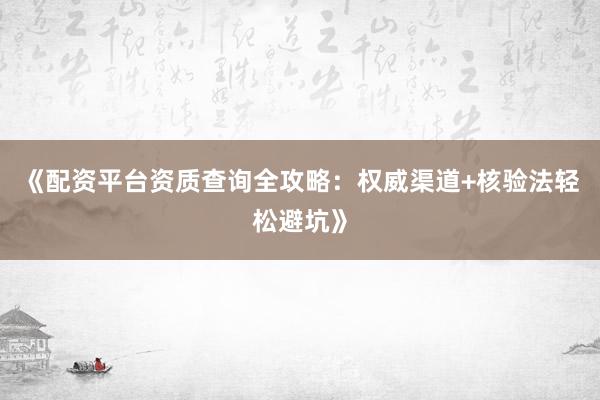 《配资平台资质查询全攻略：权威渠道+核验法轻松避坑》